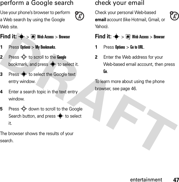 47entertainmentperform a Google searchUse your phone’s browser to perform a Web search by using the Google Web site.Find it: s &gt;;Web Access &gt;Browser  1Press Options &gt;My Bookmarks.2Press S to scroll to the Google bookmark, and press s to select it.3Press s to select the Google text entry window.4Enter a search topic in the text entry window.5Press S down to scroll to the Google Search button, and press s to select it.The browser shows the results of your search.check your emailCheck your personal Web-based email account (like Hotmail, Gmail, or Yahoo).Find it: s &gt;;Web Access &gt;Browser  1Press Options &gt;Go to URL.2Enter the Web address for your Web-based email account, then press Go.To learn more about using the phone browser, see page 46.