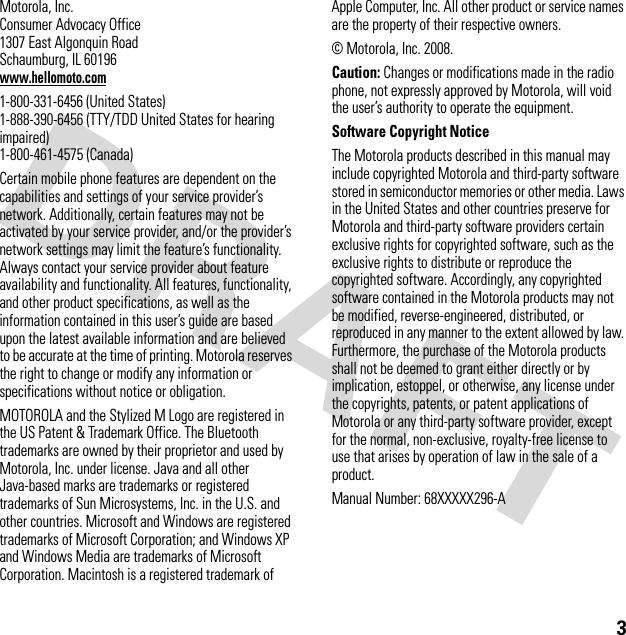 3 Motorola, Inc.Consumer Advocacy Office1307 East Algonquin RoadSchaumburg, IL 60196www.hellomoto.com1-800-331-6456 (United States)1-888-390-6456 (TTY/TDD United States for hearing impaired)1-800-461-4575 (Canada)Certain mobile phone features are dependent on the capabilities and settings of your service provider’s network. Additionally, certain features may not be activated by your service provider, and/or the provider’s network settings may limit the feature’s functionality. Always contact your service provider about feature availability and functionality. All features, functionality, and other product specifications, as well as the information contained in this user’s guide are based upon the latest available information and are believed to be accurate at the time of printing. Motorola reserves the right to change or modify any information or specifications without notice or obligation.MOTOROLA and the Stylized M Logo are registered in the US Patent &amp; Trademark Office. The Bluetooth trademarks are owned by their proprietor and used by Motorola, Inc. under license. Java and all other Java-based marks are trademarks or registered trademarks of Sun Microsystems, Inc. in the U.S. and other countries. Microsoft and Windows are registered trademarks of Microsoft Corporation; and Windows XP and Windows Media are trademarks of Microsoft Corporation. Macintosh is a registered trademark of Apple Computer, Inc. All other product or service names are the property of their respective owners.© Motorola, Inc. 2008.Caution: Changes or modifications made in the radio phone, not expressly approved by Motorola, will void the user’s authority to operate the equipment.Software Copyright Notice The Motorola products described in this manual may include copyrighted Motorola and third-party software stored in semiconductor memories or other media. Laws in the United States and other countries preserve for Motorola and third-party software providers certain exclusive rights for copyrighted software, such as the exclusive rights to distribute or reproduce the copyrighted software. Accordingly, any copyrighted software contained in the Motorola products may not be modified, reverse-engineered, distributed, or reproduced in any manner to the extent allowed by law. Furthermore, the purchase of the Motorola products shall not be deemed to grant either directly or by implication, estoppel, or otherwise, any license under the copyrights, patents, or patent applications of Motorola or any third-party software provider, except for the normal, non-exclusive, royalty-free license to use that arises by operation of law in the sale of a product.Manual Number: 68XXXXX296-A
