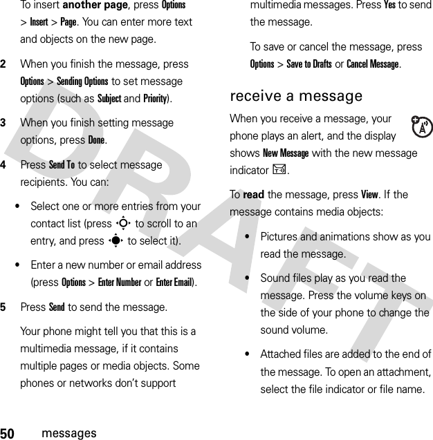 50messagesTo insert another page, press Options &gt;Insert &gt;Page. You can enter more text and objects on the new page.2When you finish the message, press Options &gt;Sending Options to set message options (such as Subject and Priority).3When you finish setting message options, press Done.4Press Send To to select message recipients. You can:•Select one or more entries from your contact list (press S to scroll to an entry, and press s to select it).•Enter a new number or email address (press Options &gt;Enter Number or Enter Email).5Press Send to send the message.Your phone might tell you that this is a multimedia message, if it contains multiple pages or media objects. Some phones or networks don’t support multimedia messages. Press Yes to send the message.To save or cancel the message, press Options &gt;Save to Drafts or Cancel Message.receive a messageWhen you receive a message, your phone plays an alert, and the display shows New Message with the new message indicatorU.To read the message, press View. If the message contains media objects:•Pictures and animations show as you read the message.•Sound files play as you read the message. Press the volume keys on the side of your phone to change the sound volume.•Attached files are added to the end of the message. To open an attachment, select the file indicator or file name.