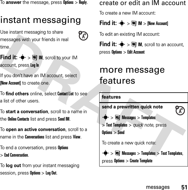 51messagesTo  answer the message, press Options &gt;Reply.instant messagingUse instant messaging to share messages with your friends in real time.Find it: s &gt;!IM, scroll to your IM account, press Log InIf you don’t have an IM account, select [New Account] to create one.To  find others online, select Contact List to see a list of other users.To  start a conversation, scroll to a name in the Online Contacts list and press Send IM.To  open an active conversation, scroll to a name in the Conversations list and press View.To end a conversation, press Options &gt;End Conversation.To  log out from your instant messaging session, press Options &gt;Log Out.create or edit an IM accountTo create a new IM account:Find it: s &gt;!IM &gt;[New Account]To edit an existing IM account:Find it: s &gt;!IM, scroll to an account, press Options&gt;Edit Accountmore message featuresfeaturessend a prewritten quick notes &gt;:Messages &gt;Templates &gt;Text Templates &gt; quick note, press Options&gt;SendTo create a new quick note:s &gt;:Messages &gt;Templates &gt;Text Templates, press Options&gt;Create Template