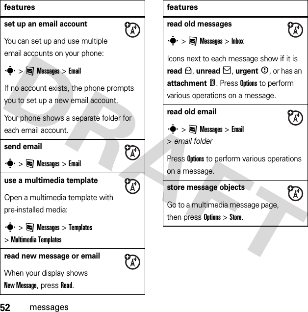 52messagesset up an email accountYou can set up and use multiple email accounts on your phone:s &gt;:Messages &gt;EmailIf no account exists, the phone prompts you to set up a new email account.Your phone shows a separate folder for each email account.send emails &gt;:Messages &gt;Emailuse a multimedia templateOpen a multimedia template with pre-installed media:s &gt;:Messages &gt;Templates &gt;MultimediaTemplatesread new message or emailWhen your display shows New Message, press Read.featuresread old messagess &gt;:Messages &gt;InboxIcons next to each message show if it is read&gt;, unread], urgent&lt;, or has an attachment*. Press Options to perform various operations on a message.read old emails &gt;:Messages &gt;Email &gt;email folderPress Options to perform various operations on a message.store message objectsGo to a multimedia message page, then press Options&gt;Store.features