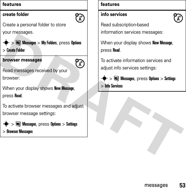 53messagescreate folderCreate a personal folder to store your messages.s &gt;:Messages &gt;My Folders, press Options &gt;Create Folderbrowser messagesRead messages received by your browser:When your display shows New Message, press Read.To activate browser messages and adjust browser message settings:s &gt;:Messages, press Options &gt;Settings &gt;Browser Messagesfeaturesinfo servicesRead subscription-based information services messages:When your display shows New Message, press Read.To activate information services and adjust info services settings:s &gt;:Messages, press Options &gt;Settings &gt;Info Servicesfeatures