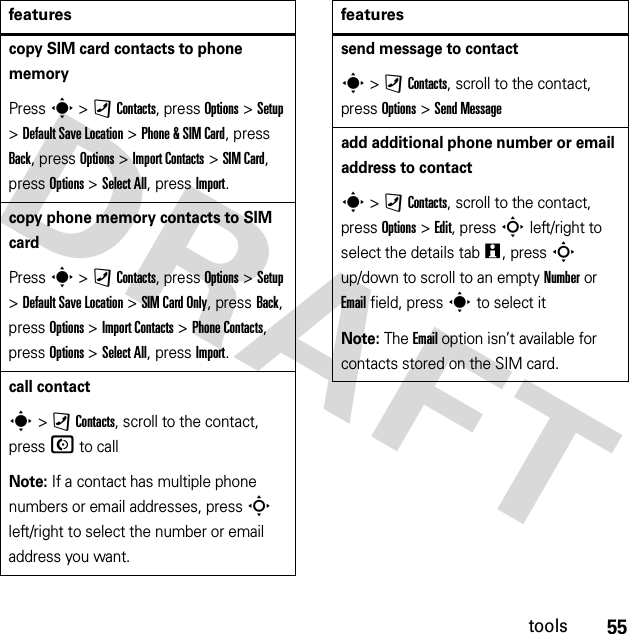 55toolscopy SIM card contacts to phone memoryPress s &gt;)Contacts, press Options &gt;Setup &gt;Default Save Location &gt;Phone &amp; SIM Card, press Back, press Options &gt;Import Contacts &gt;SIM Card, press Options &gt;Select All, press Import.copy phone memory contacts to SIM cardPress s &gt;)Contacts, press Options &gt;Setup &gt;Default Save Location &gt;SIM Card Only, press Back, press Options &gt;Import Contacts &gt;Phone Contacts, press Options &gt;Select All, press Import.call contacts &gt;)Contacts, scroll to the contact, pressN to callNote: If a contact has multiple phone numbers or email addresses, press S left/right to select the number or email address you want.featuressend message to contacts &gt;)Contacts, scroll to the contact, press Options &gt;Send Messageadd additional phone number or email address to contacts &gt;)Contacts, scroll to the contact, press Options &gt;Edit, press S left/right to select the details tabw, press S up/down to scroll to an empty Number or Email field, press s to select itNote: The Email option isn’t available for contacts stored on the SIM card.features