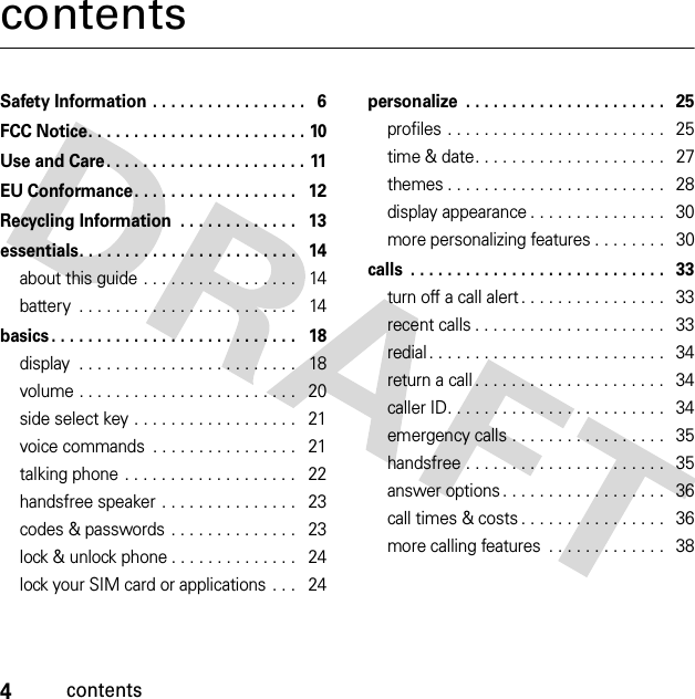4contentscontentsSafety Information . . . . . . . . . . . . . . . . .   6FCC Notice. . . . . . . . . . . . . . . . . . . . . . . . 10Use and Care . . . . . . . . . . . . . . . . . . . . . . 11EU Conformance. . . . . . . . . . . . . . . . . .   12Recycling Information  . . . . . . . . . . . . .   13essentials. . . . . . . . . . . . . . . . . . . . . . . .   14about this guide . . . . . . . . . . . . . . . . .   14battery  . . . . . . . . . . . . . . . . . . . . . . . .   14basics . . . . . . . . . . . . . . . . . . . . . . . . . . .   18display  . . . . . . . . . . . . . . . . . . . . . . . .   18volume . . . . . . . . . . . . . . . . . . . . . . . .   20side select key . . . . . . . . . . . . . . . . . .   21voice commands  . . . . . . . . . . . . . . . .   21talking phone . . . . . . . . . . . . . . . . . . .   22handsfree speaker . . . . . . . . . . . . . . .   23codes &amp; passwords . . . . . . . . . . . . . .   23lock &amp; unlock phone . . . . . . . . . . . . . .   24lock your SIM card or applications  . . .   24personalize  . . . . . . . . . . . . . . . . . . . . . .   25profiles . . . . . . . . . . . . . . . . . . . . . . . .   25time &amp; date. . . . . . . . . . . . . . . . . . . . .   27themes . . . . . . . . . . . . . . . . . . . . . . . .   28display appearance . . . . . . . . . . . . . . .   30more personalizing features . . . . . . . .   30calls  . . . . . . . . . . . . . . . . . . . . . . . . . . . .   33turn off a call alert . . . . . . . . . . . . . . . .   33recent calls . . . . . . . . . . . . . . . . . . . . .   33redial. . . . . . . . . . . . . . . . . . . . . . . . . .   34return a call . . . . . . . . . . . . . . . . . . . . .   34caller ID. . . . . . . . . . . . . . . . . . . . . . . .   34emergency calls . . . . . . . . . . . . . . . . .   35handsfree . . . . . . . . . . . . . . . . . . . . . .   35answer options . . . . . . . . . . . . . . . . . .   36call times &amp; costs . . . . . . . . . . . . . . . .   36more calling features  . . . . . . . . . . . . .   38