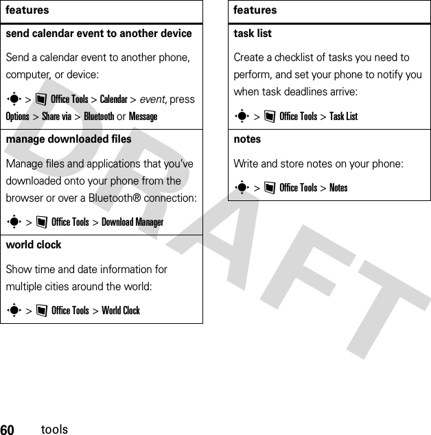 60toolssend calendar event to another deviceSend a calendar event to another phone, computer, or device:s &gt;~Office Tools &gt;Calendar &gt; event, press Options &gt;Share via &gt;Bluetooth or Messagemanage downloaded filesManage files and applications that you’ve downloaded onto your phone from the browser or over a Bluetooth® connection:s &gt;~Office Tools &gt;DownloadManagerworld clockShow time and date information for multiple cities around the world:s &gt;~Office Tools &gt;World Clockfeaturestask listCreate a checklist of tasks you need to perform, and set your phone to notify you when task deadlines arrive:s &gt;~Office Tools &gt;Task ListnotesWrite and store notes on your phone:s &gt;~Office Tools &gt;Notesfeatures