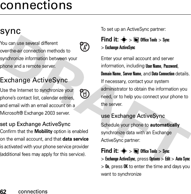 62connectionsconnectionssyncYou can use several different over-the-air connection methods to synchronize information between your phone and a remote server.Exchange ActiveSyncUse the Internet to synchronize your phone’s contact list, calendar entries, and email with an email account on a Microsoft® Exchange 2003 server.set up Exchange ActiveSyncConfirm that the Mobility option is enabled on the email account, and that data service is activated with your phone service provider (additional fees may apply for this service).To set up an ActiveSync partner:Find it: s&gt;~Office Tools &gt;Sync &gt;Exchange ActiveSyncEnter your email account and server information, including User Name, Password, Domain Name, Server Name, and DataConnection details. If necessary, contact your system administrator to obtain the information you need, or to help you connect your phone to the server.use Exchange ActiveSyncSchedule your phone to automatically synchronize data with an Exchange ActiveSync partner:Find it: s&gt;~Office Tools &gt;Sync &gt;Exchange ActiveSync, press Options &gt;Edit &gt;Auto Sync &gt;On, press OK to enter the time and days you want to synchronize