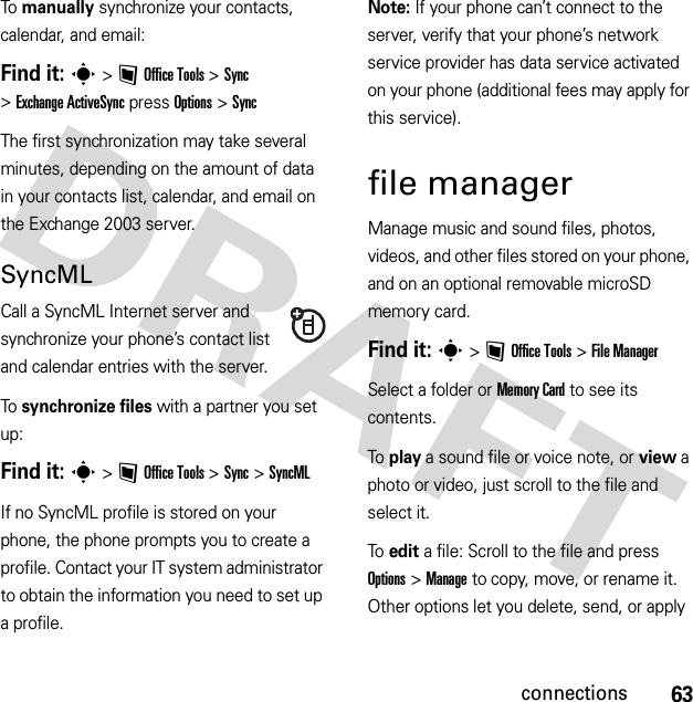 63connectionsTo  manually synchronize your contacts, calendar, and email:Find it: s&gt;~Office Tools &gt;Sync &gt;Exchange ActiveSync press Options &gt;SyncThe first synchronization may take several minutes, depending on the amount of data in your contacts list, calendar, and email on the Exchange 2003 server.SyncMLCall a SyncML Internet server and synchronize your phone’s contact list and calendar entries with the server.To  synchronize files with a partner you set up:Find it: s&gt;~Office Tools &gt;Sync &gt;SyncMLIf no SyncML profile is stored on your phone, the phone prompts you to create a profile. Contact your IT system administrator to obtain the information you need to set up a profile.Note: If your phone can’t connect to the server, verify that your phone’s network service provider has data service activated on your phone (additional fees may apply for this service).file managerManage music and sound files, photos, videos, and other files stored on your phone, and on an optional removable microSD memory card.Find it: s &gt;~Office Tools &gt;File ManagerSelect a folder or Memory Card to see its contents.To play a sound file or voice note, or view a photo or video, just scroll to the file and select it.To edit a file: Scroll to the file and press Options &gt;Manage to copy, move, or rename it. Other options let you delete, send, or apply 