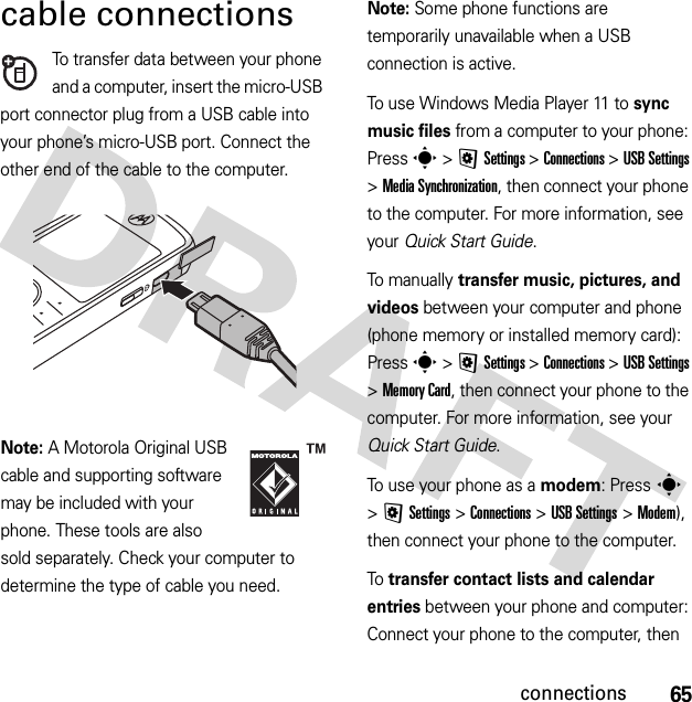 65connectionscable connectionsTo transfer data between your phone and a computer, insert the micro-USB port connector plug from a USB cable into your phone’s micro-USB port. Connect the other end of the cable to the computer.Note: A Motorola Original USB cable and supporting software may be included with your phone. These tools are also sold separately. Check your computer to determine the type of cable you need.Note: Some phone functions are temporarily unavailable when a USB connection is active.To use Windows Media Player 11 to sync music files from a computer to your phone: Press s &gt;@Settings &gt;Connections &gt;USB Settings &gt;MediaSynchronization, then connect your phone to the computer. For more information, see your Quick Start Guide.To manually transfer music, pictures, and videos between your computer and phone (phone memory or installed memory card): Press s &gt;@Settings &gt;Connections &gt;USB Settings &gt;Memory Card, then connect your phone to the computer. For more information, see your Quick Start Guide.To use your phone as a modem: Press s &gt;@Settings &gt;Connections &gt;USB Settings &gt;Modem), then connect your phone to the computer.To transfer contact lists and calendar entries between your phone and computer: Connect your phone to the computer, then 