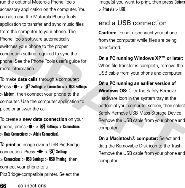 66connectionsrun the optional Motorola Phone Tools accessory application on the computer. You can also use the Motorola Phone Tools application to transfer and sync music files from the computer to your phone. The Phone Tools software automatically switches your phone to the proper connection setting required to sync the phone. See the Phone Tools user’s guide for more information.To m ake data calls through a computer: Press s &gt;@Settings &gt;Connections &gt;USB Settings &gt;Modem, then connect your phone to the computer. Use the computer application to place or answer the call.To create a new data connection on your phone, press s &gt;@Settings &gt;Connections &gt;DataConnections &gt;Add aConnection).To print an image over a USB PictBridge connection: Press s &gt;@Settings &gt;Connections &gt;USB Settings &gt;USB Printing, then connect your phone to a PictBridge-compatible printer. Select the image(s) you want to print, then press Options &gt;Print via &gt;USB.end a USB connectionCaution: Do not disconnect your phone from the computer while files are being transferred.On a PC running Windows XP™ or later: When file transfer is complete, remove the USB cable from your phone and computer.On a PC running an earlier version of Windows OS: Click the Safely Remove Hardware icon in the system tray at the bottom of your computer screen, then select Safely Remove USB Mass Storage Device. Remove the USB cable from your phone and computer.On a Macintosh® computer: Select and drag the Removable Disk icon to the Trash. Remove the USB cable from your phone and computer