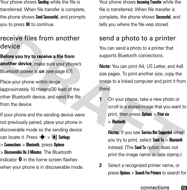 69connectionsYour phone shows Sending while the file is transferred. When file transfer is complete, the phone shows Send Successful, and prompts you to press OK to continue.receive files from another deviceBefore you try to receive a file from another device, make sure your phone’s Bluetooth power is on (see page 67).Place your phone within range (approximately 10 meters/30 feet) of the other Bluetooth device, and send the file from the device.If your phone and the sending device were not previously paired, place your phone in discoverable mode so the sending device can locate it. Press s &gt;@Settings &gt;Connections &gt;Bluetooth, press Options &gt;Discoverable On 3 Minutes. The Bluetooth indicator &amp; in the home screen flashes when your phone is in discoverable mode.Your phone shows Incoming Transfer while the file is transferred. When file transfer is complete, the phone shows Successful, and tells you where the file was stored.send a photo to a printerYou can send a photo to a printer that supports Bluetooth connections.Note: You can print A4, US Letter, and 4x6 size pages. To print another size, copy the image to a linked computer and print it from there.  1On your phone, take a new photo or scroll to a stored image that you want to print, then press Options &gt;Print via &gt;Bluetooth.Note: If you see Service Not Supported when you try to print, select Send To &gt;Bluetooth instead. (The Send To option does not print the image name or date stamp.)2Select a recognized printer name, or press Options &gt;Search For Printers to search for 