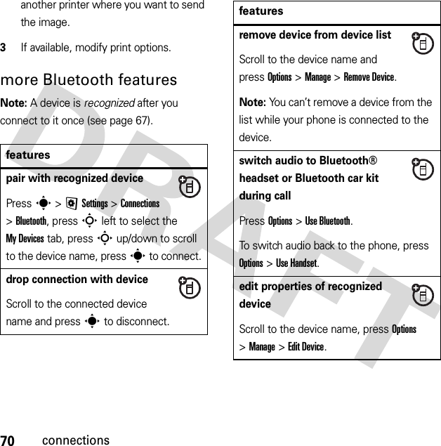 70connectionsanother printer where you want to send the image.3If available, modify print options.more Bluetooth featuresNote: A device is recognized after you connect to it once (see page 67).featurespair with recognized devicePress s &gt;@Settings &gt;Connections &gt;Bluetooth, press S left to select the My Devices tab, press S up/down to scroll to the device name, press s to connect.drop connection with deviceScroll to the connected device name and press s to disconnect.remove device from device listScroll to the device name and press Options &gt;Manage &gt;Remove Device.Note: You can’t remove a device from the list while your phone is connected to the device.switch audio to Bluetooth® headset or Bluetooth car kit during callPress Options &gt;Use Bluetooth.To switch audio back to the phone, press Options &gt;Use Handset.edit properties of recognized deviceScroll to the device name, press Options &gt;Manage &gt;Edit Device.features