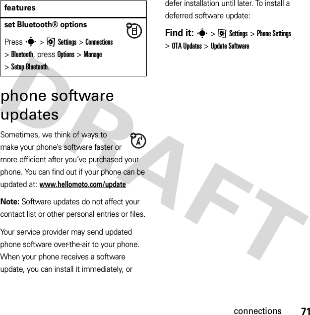 71connectionsphone software updatesSometimes, we think of ways to make your phone’s software faster or more efficient after you’ve purchased your phone. You can find out if your phone can be updated at: www.hellomoto.com/updateNote: Software updates do not affect your contact list or other personal entries or files.Your service provider may send updated phone software over-the-air to your phone. When your phone receives a software update, you can install it immediately, or defer installation until later. To install a deferred software update:Find it: s &gt;@Settings &gt;Phone Settings &gt;OTA Updates &gt;Update Softwareset Bluetooth® optionsPress s &gt;@Settings &gt;Connections &gt;Bluetooth, press Options &gt;Manage &gt;Setup Bluetooth.features