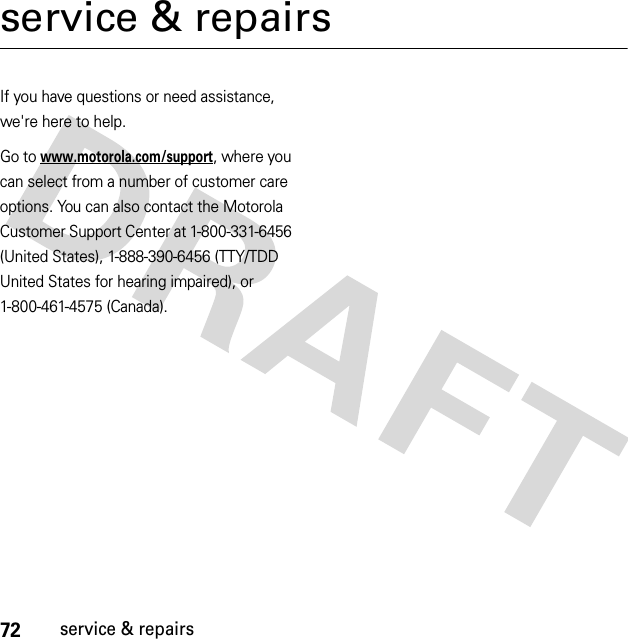 72service &amp; repairsservice &amp; repairsIf you have questions or need assistance, we&apos;re here to help.Go to www.motorola.com/support, where you can select from a number of customer care options. You can also contact the Motorola Customer Support Center at 1-800-331-6456 (United States), 1-888-390-6456 (TTY/TDD United States for hearing impaired), or 1-800-461-4575 (Canada).