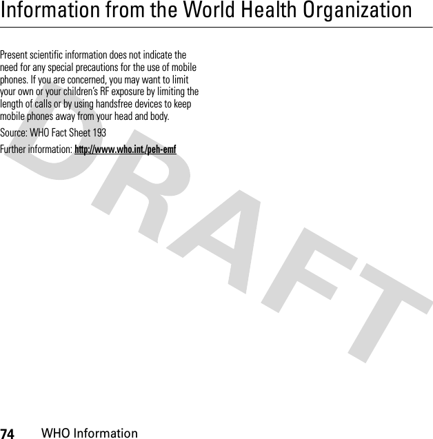 74WHO InformationInformation from the World Health OrganizationWHO I nformat ionPresent scientific information does not indicate the need for any special precautions for the use of mobile phones. If you are concerned, you may want to limit your own or your children’s RF exposure by limiting the length of calls or by using handsfree devices to keep mobile phones away from your head and body.Source: WHO Fact Sheet 193Further information: http://www.who.int./peh-emf