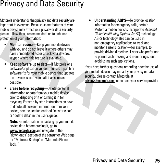 75Privacy and Data SecurityPrivacy and Data SecurityPriva cy and Data  SecurityMotorola understands that privacy and data security are important to everyone. Because some features of your mobile device may affect your privacy or data security, please follow these recommendations to enhance protection of your information:• Monitor access—Keep your mobile device with you and do not leave it where others may have unmonitored access. Lock your device’s keypad where this feature is available.• Keep software up to date—If Motorola or a software/application vendor releases a patch or software fix for your mobile device that updates the device’s security, install it as soon as possible.• Erase before recycling—Delete personal information or data from your mobile device prior to disposing of it or turning it in for recycling. For step-by-step instructions on how to delete all personal information from your device, see the section entitled “master clear” or “delete data” in the user’s guide.Note: For information on backing up your mobile device data before erasing it, go to www.motorola.com and navigate to the “downloads” section of the consumer Web page for “Motorola Backup” or “Motorola Phone Tools.”• Understanding AGPS—To provide location information for emergency calls, certain Motorola mobile devices incorporate Assisted Global Positioning System (AGPS) technology. AGPS technology also can be used in non-emergency applications to track and monitor a user’s location—for example, to provide driving directions. Users who prefer not to permit such tracking and monitoring should avoid using such applications.If you have further questions regarding how the use of your mobile device may impact your privacy or data security, please contact Motorola at privacy@motorola.com, or contact your service provider.