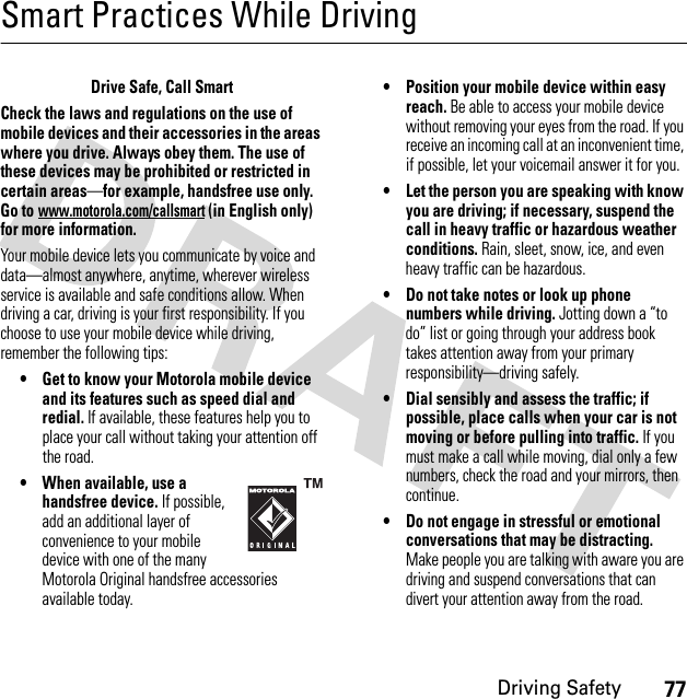 77Driving SafetySmart Practices While DrivingDrivi ng SafetyDrive Safe, Call SmartCheck the laws and regulations on the use of mobile devices and their accessories in the areas where you drive. Always obey them. The use of these devices may be prohibited or restricted in certain areas—for example, handsfree use only. Go to www.motorola.com/callsmart (in English only) for more information.Your mobile device lets you communicate by voice and data—almost anywhere, anytime, wherever wireless service is available and safe conditions allow. When driving a car, driving is your first responsibility. If you choose to use your mobile device while driving, remember the following tips:• Get to know your Motorola mobile device and its features such as speed dial and redial. If available, these features help you to place your call without taking your attention off the road.• When available, use a handsfree device. If possible, add an additional layer of convenience to your mobile device with one of the many Motorola Original handsfree accessories available today.• Position your mobile device within easy reach. Be able to access your mobile device without removing your eyes from the road. If you receive an incoming call at an inconvenient time, if possible, let your voicemail answer it for you.• Let the person you are speaking with know you are driving; if necessary, suspend the call in heavy traffic or hazardous weather conditions. Rain, sleet, snow, ice, and even heavy traffic can be hazardous.• Do not take notes or look up phone numbers while driving. Jotting down a “to do” list or going through your address book takes attention away from your primary responsibility—driving safely.• Dial sensibly and assess the traffic; if possible, place calls when your car is not moving or before pulling into traffic. If you must make a call while moving, dial only a few numbers, check the road and your mirrors, then continue.• Do not engage in stressful or emotional conversations that may be distracting. Make people you are talking with aware you are driving and suspend conversations that can divert your attention away from the road.