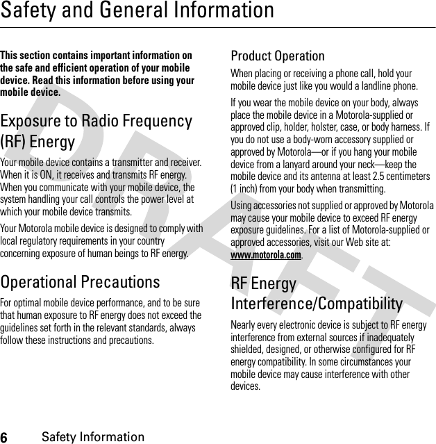 6Safety InformationSafety and General InformationSafe ty In formati onThis section contains important information on the safe and efficient operation of your mobile device. Read this information before using your mobile device.Exposure to Radio Frequency (RF) EnergyYour mobile device contains a transmitter and receiver. When it is ON, it receives and transmits RF energy. When you communicate with your mobile device, the system handling your call controls the power level at which your mobile device transmits.Your Motorola mobile device is designed to comply with local regulatory requirements in your country concerning exposure of human beings to RF energy.Operational PrecautionsFor optimal mobile device performance, and to be sure that human exposure to RF energy does not exceed the guidelines set forth in the relevant standards, always follow these instructions and precautions.Product OperationWhen placing or receiving a phone call, hold your mobile device just like you would a landline phone.If you wear the mobile device on your body, always place the mobile device in a Motorola-supplied or approved clip, holder, holster, case, or body harness. If you do not use a body-worn accessory supplied or approved by Motorola—or if you hang your mobile device from a lanyard around your neck—keep the mobile device and its antenna at least 2.5 centimeters (1 inch) from your body when transmitting.Using accessories not supplied or approved by Motorola may cause your mobile device to exceed RF energy exposure guidelines. For a list of Motorola-supplied or approved accessories, visit our Web site at: www.motorola.com.RF Energy Interference/CompatibilityNearly every electronic device is subject to RF energy interference from external sources if inadequately shielded, designed, or otherwise configured for RF energy compatibility. In some circumstances your mobile device may cause interference with other devices.