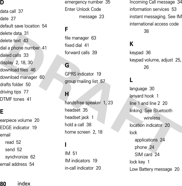 80indexDdata call  37date  27default save location  54delete data  31delete text  43dial a phone number  41dialed calls  33display  2, 18, 30download files  46download manager  60drafts folder  50driving tips  77DTMF tones  41Eearpiece volume  20EDGE indicator  19emailread  52send  52synchronize  62email address  54emergency number  35Enter Unlock Code message  23Ffile manager  63fixed dial  41forward calls  39GGPRS indicator  19group mailing list  57Hhandsfree speaker  1, 23headset  35headset jack  1hold a call  38home screen  2, 18IIM  51IM indicators  19in-call indicator  20Incoming Call message  34information services  53instant messaging. See IMinternational access code  38Kkeypad  36keypad volume, adjust  25, 26Llanguage  30lanyard hook  1line 1 and line 2  20linking. See Bluetooth wirelesslocation indicator  20lockapplications  24phone  24SIM card  24lock key  1Low Battery message  20