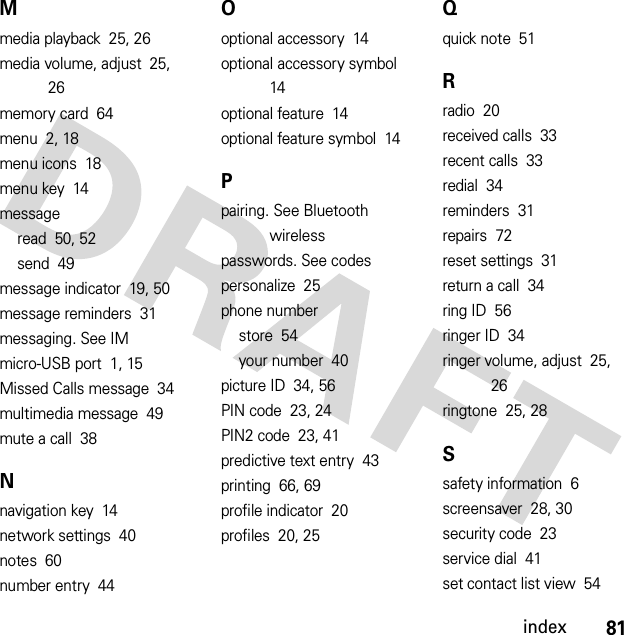 81indexMmedia playback  25, 26media volume, adjust  25, 26memory card  64menu  2, 18menu icons  18menu key  14messageread  50, 52send  49message indicator  19, 50message reminders  31messaging. See IMmicro-USB port  1, 15Missed Calls message  34multimedia message  49mute a call  38Nnavigation key  14network settings  40notes  60number entry  44Ooptional accessory  14optional accessory symbol  14optional feature  14optional feature symbol  14Ppairing. See Bluetooth wirelesspasswords. See codespersonalize  25phone numberstore  54your number  40picture ID  34, 56PIN code  23, 24PIN2 code  23, 41predictive text entry  43printing  66, 69profile indicator  20profiles  20, 25Qquick note  51Rradio  20received calls  33recent calls  33redial  34reminders  31repairs  72reset settings  31return a call  34ring ID  56ringer ID  34ringer volume, adjust  25, 26ringtone  25, 28Ssafety information  6screensaver  28, 30security code  23service dial  41set contact list view  54