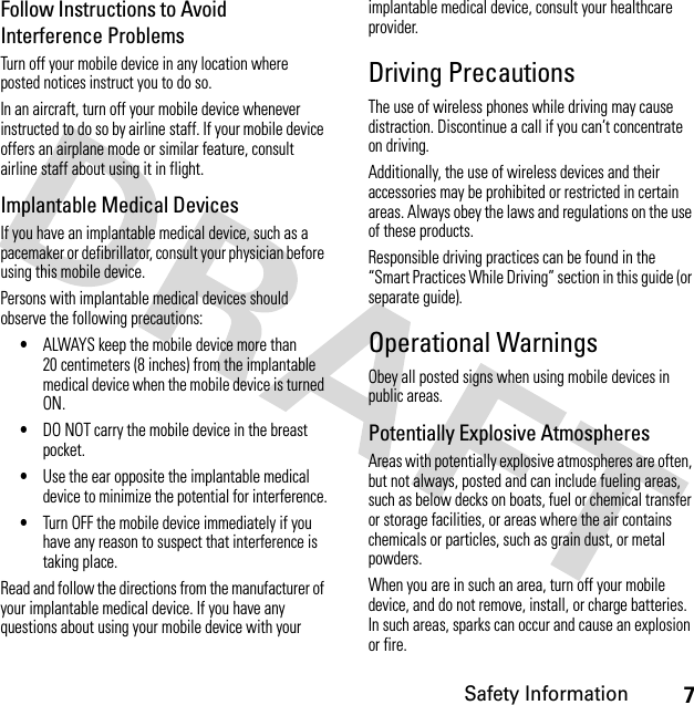 7Safety InformationFollow Instructions to Avoid Interference ProblemsTurn off your mobile device in any location where posted notices instruct you to do so.In an aircraft, turn off your mobile device whenever instructed to do so by airline staff. If your mobile device offers an airplane mode or similar feature, consult airline staff about using it in flight.Implantable Medical DevicesIf you have an implantable medical device, such as a pacemaker or defibrillator, consult your physician before using this mobile device.Persons with implantable medical devices should observe the following precautions:•ALWAYS keep the mobile device more than 20 centimeters (8 inches) from the implantable medical device when the mobile device is turned ON.•DO NOT carry the mobile device in the breast pocket.•Use the ear opposite the implantable medical device to minimize the potential for interference.•Turn OFF the mobile device immediately if you have any reason to suspect that interference is taking place.Read and follow the directions from the manufacturer of your implantable medical device. If you have any questions about using your mobile device with your implantable medical device, consult your healthcare provider.Driving PrecautionsThe use of wireless phones while driving may cause distraction. Discontinue a call if you can’t concentrate on driving.Additionally, the use of wireless devices and their accessories may be prohibited or restricted in certain areas. Always obey the laws and regulations on the use of these products.Responsible driving practices can be found in the “Smart Practices While Driving” section in this guide (or separate guide).Operational WarningsObey all posted signs when using mobile devices in public areas.Potentially Explosive AtmospheresAreas with potentially explosive atmospheres are often, but not always, posted and can include fueling areas, such as below decks on boats, fuel or chemical transfer or storage facilities, or areas where the air contains chemicals or particles, such as grain dust, or metal powders.When you are in such an area, turn off your mobile device, and do not remove, install, or charge batteries. In such areas, sparks can occur and cause an explosion or fire.