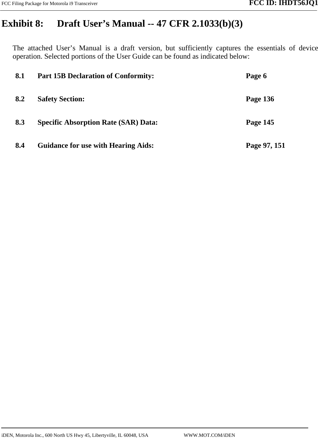 FCC Filing Package for Motorola i9 Transceiver              FCC ID: IHDT56JQ1   iDEN, Motorola Inc., 600 North US Hwy 45, Libertyville, IL 60048, USA                             WWW.MOT.COM/iDEN                                Exhibit 8:   Draft User’s Manual -- 47 CFR 2.1033(b)(3) The attached User’s Manual is a draft version, but sufficiently captures the essentials of device operation. Selected portions of the User Guide can be found as indicated below: 8.1 Part 15B Declaration of Conformity:  Page 6 8.2 Safety Section:  Page 136 8.3 Specific Absorption Rate (SAR) Data:  Page 145 8.4 Guidance for use with Hearing Aids:  Page 97, 151  