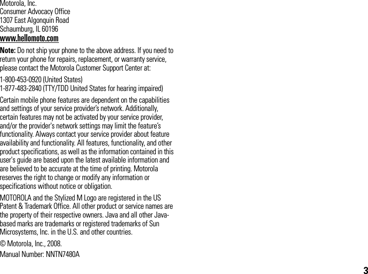 3Motorola, Inc.Consumer Advocacy Office1307 East Algonquin RoadSchaumburg, IL 60196www.hellomoto.comNote: Do not ship your phone to the above address. If you need to return your phone for repairs, replacement, or warranty service, please contact the Motorola Customer Support Center at:1-800-453-0920 (United States)1-877-483-2840 (TTY/TDD United States for hearing impaired)Certain mobile phone features are dependent on the capabilities and settings of your service provider’s network. Additionally, certain features may not be activated by your service provider, and/or the provider&apos;s network settings may limit the feature’s functionality. Always contact your service provider about feature availability and functionality. All features, functionality, and other product specifications, as well as the information contained in this user&apos;s guide are based upon the latest available information and are believed to be accurate at the time of printing. Motorola reserves the right to change or modify any information or specifications without notice or obligation.MOTOROLA and the Stylized M Logo are registered in the US Patent &amp; Trademark Office. All other product or service names are the property of their respective owners. Java and all other Java-based marks are trademarks or registered trademarks of Sun Microsystems, Inc. in the U.S. and other countries.© Motorola, Inc., 2008.Manual Number: NNTN7480A