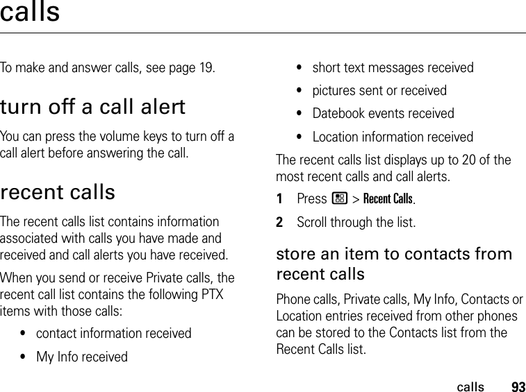 93callscallsTo make and answer calls, see page 19.turn off a call alertYou can press the volume keys to turn off a call alert before answering the call.recent callsThe recent calls list contains information associated with calls you have made and received and call alerts you have received.When you send or receive Private calls, the recent call list contains the following PTX items with those calls:•contact information received•My Info received•short text messages received•pictures sent or received•Datebook events received•Location information receivedThe recent calls list displays up to 20 of the most recent calls and call alerts.1Press / &gt; Recent Calls.2Scroll through the list.store an item to contacts from recent callsPhone calls, Private calls, My Info, Contacts or Location entries received from other phones can be stored to the Contacts list from the Recent Calls list.