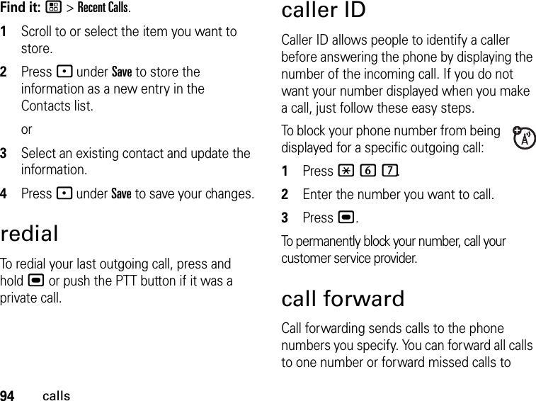 94callsFind it: / &gt; Recent Calls.1Scroll to or select the item you want to store.2Press - under Save to store the information as a new entry in the Contacts list.or3Select an existing contact and update the information.4Press - under Save to save your changes.redialTo redial your last outgoing call, press and hold , or push the PTT button if it was a private call.caller IDCaller ID allows people to identify a caller before answering the phone by displaying the number of the incoming call. If you do not want your number displayed when you make a call, just follow these easy steps.To block your phone number from being displayed for a specific outgoing call:1Press *67.2Enter the number you want to call.3Press ,.To permanently block your number, call your customer service provider.call forwardCall forwarding sends calls to the phone numbers you specify. You can forward all calls to one number or forward missed calls to 