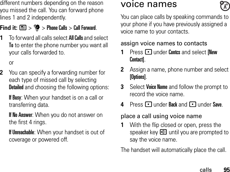 95callsdifferent numbers depending on the reason you missed the call. You can forward phone lines 1 and 2 independently.Find it: / &gt; u &gt; Phone Calls &gt; Call Forward.1To forward all calls select All Calls and select To to enter the phone number you want all your calls forwarded to.or2You can specify a forwarding number for each type of missed call by selecting Detailed and choosing the following options:If Busy: When your handset is on a call or transferring data.If No Answer: When you do not answer on the first 4 rings.If Unreachable: When your handset is out of coverage or powered off.voice namesYou can place calls by speaking commands to your phone if you have previously assigned a voice name to your contacts.assign voice names to contacts1Press - under Contcs and select [New Contact].2Assign a name, phone number and select [Options].3Select Voice Name and follow the prompt to record the voice name.4Press - under Back and - under Save.place a call using voice name1With the flip closed or open, press the speaker key ) until you are prompted to say the voice name.The handset will automatically place the call.