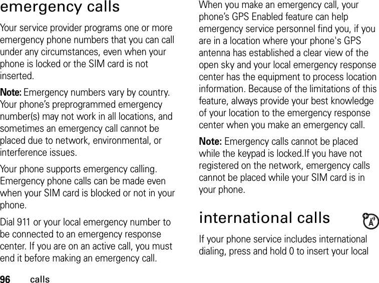 96callsemergency callsYour service provider programs one or more emergency phone numbers that you can call under any circumstances, even when your phone is locked or the SIM card is not inserted.Note: Emergency numbers vary by country. Your phone’s preprogrammed emergency number(s) may not work in all locations, and sometimes an emergency call cannot be placed due to network, environmental, or interference issues.Your phone supports emergency calling. Emergency phone calls can be made even when your SIM card is blocked or not in your phone.Dial 911 or your local emergency number to be connected to an emergency response center. If you are on an active call, you must end it before making an emergency call. When you make an emergency call, your phone’s GPS Enabled feature can help emergency service personnel find you, if you are in a location where your phone&apos;s GPS antenna has established a clear view of the open sky and your local emergency response center has the equipment to process location information. Because of the limitations of this feature, always provide your best knowledge of your location to the emergency response center when you make an emergency call.Note: Emergency calls cannot be placed while the keypad is locked.If you have not registered on the network, emergency calls cannot be placed while your SIM card is in your phone.international callsIf your phone service includes international dialing, press and hold 0 to insert your local 