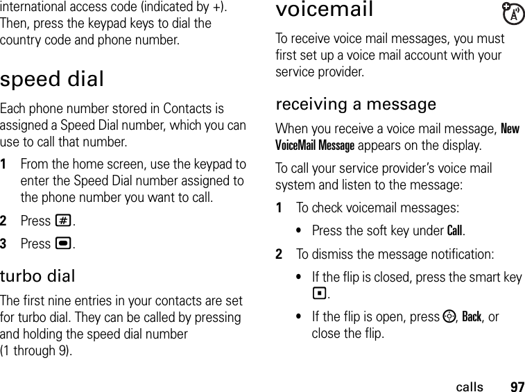 97callsinternational access code (indicated by +). Then, press the keypad keys to dial the country code and phone number.speed dialEach phone number stored in Contacts is assigned a Speed Dial number, which you can use to call that number.1From the home screen, use the keypad to enter the Speed Dial number assigned to the phone number you want to call.2Press #.3Press ,.turbo dialThe first nine entries in your contacts are set for turbo dial. They can be called by pressing and holding the speed dial number (1 through 9).voicemailTo receive voice mail messages, you must first set up a voice mail account with your service provider.receiving a messageWhen you receive a voice mail message, New VoiceMail Message appears on the display.To call your service provider’s voice mail system and listen to the message:1To check voicemail messages:•Press the soft key under Call.2To dismiss the message notification:•If the flip is closed, press the smart key (.•If the flip is open, press ;, Back, or close the flip.