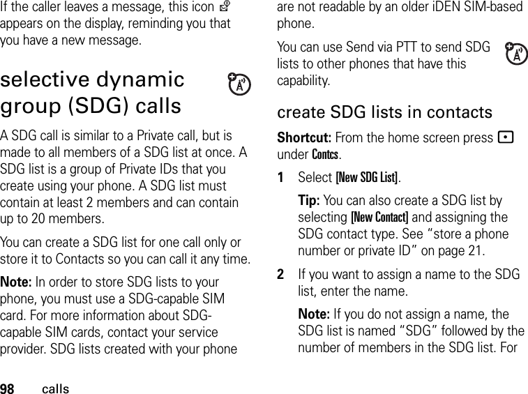 98callsIf the caller leaves a message, this icon y appears on the display, reminding you that you have a new message.selective dynamic group (SDG) callsA SDG call is similar to a Private call, but is made to all members of a SDG list at once. A SDG list is a group of Private IDs that you create using your phone. A SDG list must contain at least 2 members and can contain up to 20 members.You can create a SDG list for one call only or store it to Contacts so you can call it any time.Note: In order to store SDG lists to your phone, you must use a SDG-capable SIM card. For more information about SDG-capable SIM cards, contact your service provider. SDG lists created with your phone are not readable by an older iDEN SIM-based phone.You can use Send via PTT to send SDG lists to other phones that have this capability.create SDG lists in contactsShortcut: From the home screen press - under Contcs. 1Select [New SDG List].Tip: You can also create a SDG list by selecting [New Contact] and assigning the SDG contact type. See “store a phone number or private ID” on page 21.2If you want to assign a name to the SDG list, enter the name.Note: If you do not assign a name, the SDG list is named “SDG” followed by the number of members in the SDG list. For 