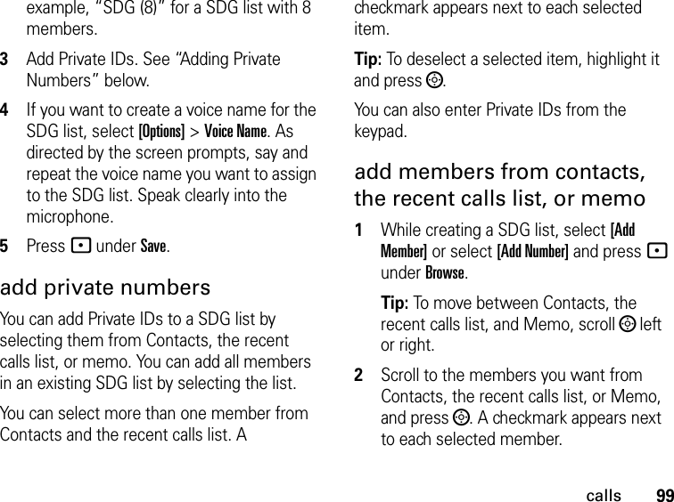 99callsexample, “SDG (8)” for a SDG list with 8 members.3Add Private IDs. See “Adding Private Numbers” below.4If you want to create a voice name for the SDG list, select [Options] &gt; Voice Name. As directed by the screen prompts, say and repeat the voice name you want to assign to the SDG list. Speak clearly into the microphone. 5Press - under Save.add private numbersYou can add Private IDs to a SDG list by selecting them from Contacts, the recent calls list, or memo. You can add all members in an existing SDG list by selecting the list. You can select more than one member from Contacts and the recent calls list. A checkmark appears next to each selected item.Tip: To deselect a selected item, highlight it and press ;. You can also enter Private IDs from the keypad. add members from contacts, the recent calls list, or memo1While creating a SDG list, select [Add Member] or select [Add Number] and press - under Browse.Tip: To move between Contacts, the recent calls list, and Memo, scroll ; left or right. 2Scroll to the members you want from Contacts, the recent calls list, or Memo, and press ;. A checkmark appears next to each selected member. 