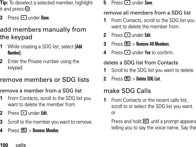 100callsTip: To deselect a selected member, highlight it and press ;.3Press - under Done.add members manually from the keypad1While creating a SDG list, select [Add Number].2Enter the Private number using the keypad.remove members or SDG listsremove a member from a SDG list1From Contacts, scroll to the SDG list you want to delete the member from.2Press - under Edit.3Scroll to the member you want to remove. 4Press / &gt; Remove Member.5Press - under Save.remove all members from a SDG list1From Contacts, scroll to the SDG list you want to delete the member from.2Press - under Edit.3Press / &gt; Remove All Members.4Press - under Yes to confirm.delete a SDG list from Contacts1Scroll to the SDG list you want to delete.2Press / &gt; Delete SDG List.make SDG Calls1From Contacts or the recent calls list, scroll to or select the SDG list you want. orPress and hold ) until a prompt appears telling you to say the voice name. Say the 