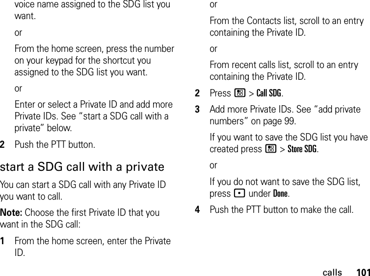 101callsvoice name assigned to the SDG list you want. orFrom the home screen, press the number on your keypad for the shortcut you assigned to the SDG list you want.orEnter or select a Private ID and add more Private IDs. See “start a SDG call with a private” below.2Push the PTT button.start a SDG call with a privateYou can start a SDG call with any Private ID you want to call.Note: Choose the first Private ID that you want in the SDG call:1From the home screen, enter the Private ID.orFrom the Contacts list, scroll to an entry containing the Private ID.orFrom recent calls list, scroll to an entry containing the Private ID.2Press / &gt; Call SDG.3Add more Private IDs. See “add private numbers” on page 99.If you want to save the SDG list you have created press / &gt; Store SDG.orIf you do not want to save the SDG list, press - under Done.4Push the PTT button to make the call. 