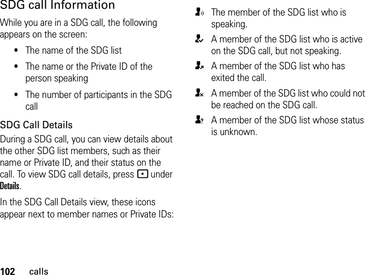 102callsSDG call InformationWhile you are in a SDG call, the following appears on the screen:•The name of the SDG list•The name or the Private ID of the person speaking•The number of participants in the SDG callSDG Call DetailsDuring a SDG call, you can view details about the other SDG list members, such as their name or Private ID, and their status on the call. To view SDG call details, press - under Details.In the SDG Call Details view, these icons appear next to member names or Private IDs:TThe member of the SDG list who is speaking.AA member of the SDG list who is active on the SDG call, but not speaking.OA member of the SDG list who has exited the call.UA member of the SDG list who could not be reached on the SDG call.uA member of the SDG list whose status is unknown.