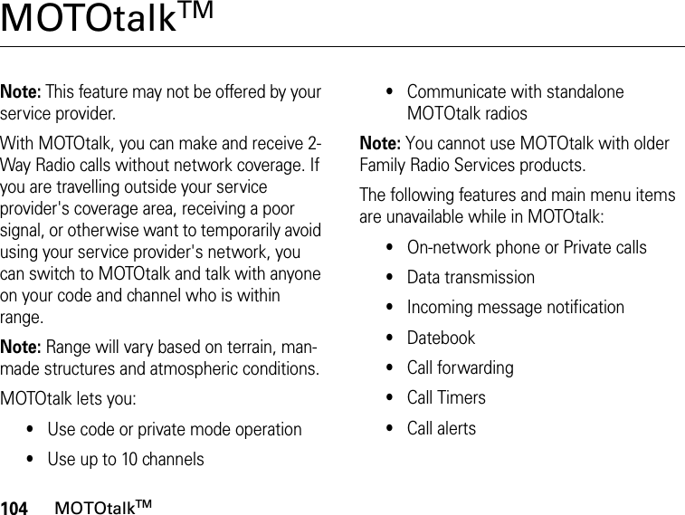 104MOTOtalkTMMOTOtalkTM Note: This feature may not be offered by your service provider.With MOTOtalk, you can make and receive 2-Way Radio calls without network coverage. If you are travelling outside your service provider&apos;s coverage area, receiving a poor signal, or otherwise want to temporarily avoid using your service provider&apos;s network, you can switch to MOTOtalk and talk with anyone on your code and channel who is within range.Note: Range will vary based on terrain, man-made structures and atmospheric conditions.MOTOtalk lets you:•Use code or private mode operation•Use up to 10 channels•Communicate with standalone MOTOtalk radiosNote: You cannot use MOTOtalk with older Family Radio Services products.The following features and main menu items are unavailable while in MOTOtalk:•On-network phone or Private calls•Data transmission•Incoming message notification•Datebook•Call forwarding•Call Timers•Call alerts