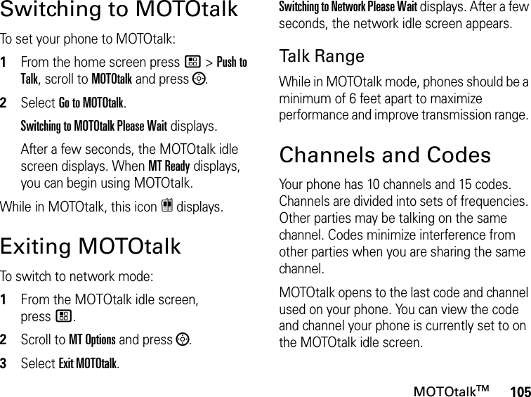 105MOTOtalkTMSwitching to MOTOtalkTo set your phone to MOTOtalk:1From the home screen press / &gt; Push to Talk, scroll to MOTOtalk and press ;.2Select Go to MOTOtalk.Switching to MOTOtalk Please Wait displays.After a few seconds, the MOTOtalk idle screen displays. When MT Ready displays, you can begin using MOTOtalk. While in MOTOtalk, this icon r displays.Exiting MOTOtalkTo switch to network mode:1From the MOTOtalk idle screen, press/.2Scroll to MT Options and press ;.3Select Exit MOTOtalk.Switching to Network Please Wait displays. After a few seconds, the network idle screen appears.Talk RangeWhile in MOTOtalk mode, phones should be a minimum of 6 feet apart to maximize performance and improve transmission range. Channels and CodesYour phone has 10 channels and 15 codes. Channels are divided into sets of frequencies. Other parties may be talking on the same channel. Codes minimize interference from other parties when you are sharing the same channel.MOTOtalk opens to the last code and channel used on your phone. You can view the code and channel your phone is currently set to on the MOTOtalk idle screen.