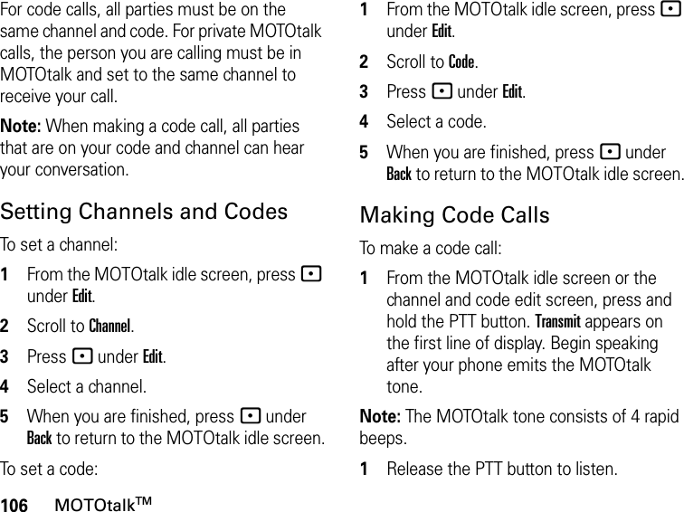 106MOTOtalkTMFor code calls, all parties must be on the same channel and code. For private MOTOtalk calls, the person you are calling must be in MOTOtalk and set to the same channel to receive your call.Note: When making a code call, all parties that are on your code and channel can hear your conversation.Setting Channels and CodesTo set a channel:1From the MOTOtalk idle screen, press - under Edit.2Scroll to Channel.3Press - under Edit.4Select a channel.5When you are finished, press - under Back to return to the MOTOtalk idle screen.To set a code:1From the MOTOtalk idle screen, press - under Edit.2Scroll to Code.3Press - under Edit.4Select a code.5When you are finished, press - under Back to return to the MOTOtalk idle screen.Making Code CallsTo make a code call:1From the MOTOtalk idle screen or the channel and code edit screen, press and hold the PTT button. Transmit appears on the first line of display. Begin speaking after your phone emits the MOTOtalk tone.Note: The MOTOtalk tone consists of 4 rapid beeps.1Release the PTT button to listen.