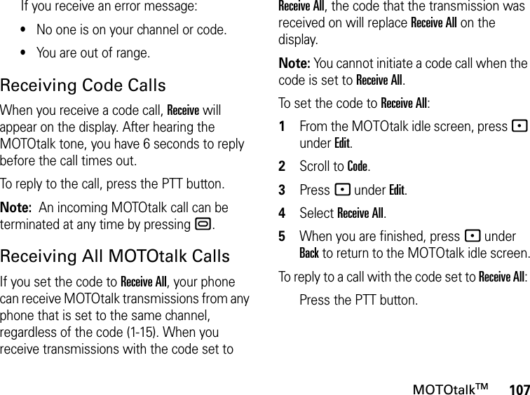 107MOTOtalkTMIf you receive an error message:•No one is on your channel or code.•You are out of range.Receiving Code CallsWhen you receive a code call, Receive will appear on the display. After hearing the MOTOtalk tone, you have 6 seconds to reply before the call times out.To reply to the call, press the PTT button.Note:  An incoming MOTOtalk call can be terminated at any time by pressing ..Receiving All MOTOtalk CallsIf you set the code to Receive All, your phone can receive MOTOtalk transmissions from any phone that is set to the same channel, regardless of the code (1-15). When you receive transmissions with the code set to Receive All, the code that the transmission was received on will replace Receive All on the display. Note: You cannot initiate a code call when the code is set to Receive All.To set the code to Receive All:1From the MOTOtalk idle screen, press - under Edit.2Scroll to Code.3Press - under Edit.4Select Receive All.5When you are finished, press - under Back to return to the MOTOtalk idle screen.To reply to a call with the code set to Receive All: Press the PTT button.