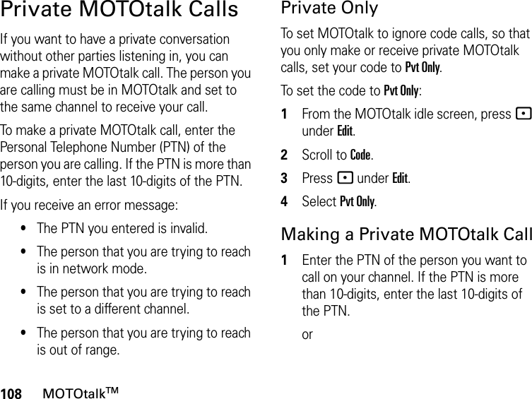 108MOTOtalkTMPrivate MOTOtalk CallsIf you want to have a private conversation without other parties listening in, you can make a private MOTOtalk call. The person you are calling must be in MOTOtalk and set to the same channel to receive your call.To make a private MOTOtalk call, enter the Personal Telephone Number (PTN) of the person you are calling. If the PTN is more than 10-digits, enter the last 10-digits of the PTN.If you receive an error message:•The PTN you entered is invalid. •The person that you are trying to reach is in network mode.•The person that you are trying to reach is set to a different channel.•The person that you are trying to reach is out of range.Private OnlyTo set MOTOtalk to ignore code calls, so that you only make or receive private MOTOtalk calls, set your code to Pvt Only.To set the code to Pvt Only:1From the MOTOtalk idle screen, press - under Edit.2Scroll to Code.3Press - under Edit.4Select Pvt Only.Making a Private MOTOtalk Call1Enter the PTN of the person you want to call on your channel. If the PTN is more than 10-digits, enter the last 10-digits of the PTN. or