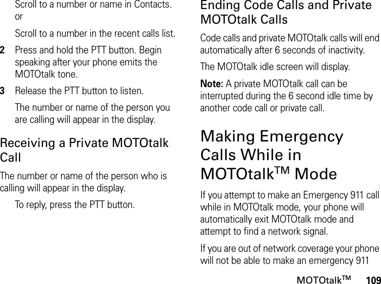 109MOTOtalkTMScroll to a number or name in Contacts. orScroll to a number in the recent calls list.2Press and hold the PTT button. Begin speaking after your phone emits the MOTOtalk tone.3Release the PTT button to listen.The number or name of the person you are calling will appear in the display.Receiving a Private MOTOtalk CallThe number or name of the person who is calling will appear in the display.To reply, press the PTT button.Ending Code Calls and Private MOTOtalk CallsCode calls and private MOTOtalk calls will end automatically after 6 seconds of inactivity. The MOTOtalk idle screen will display.Note: A private MOTOtalk call can be interrupted during the 6 second idle time by another code call or private call.Making Emergency Calls While in MOTOtalkTM ModeIf you attempt to make an Emergency 911 call while in MOTOtalk mode, your phone will automatically exit MOTOtalk mode and attempt to find a network signal. If you are out of network coverage your phone will not be able to make an emergency 911 