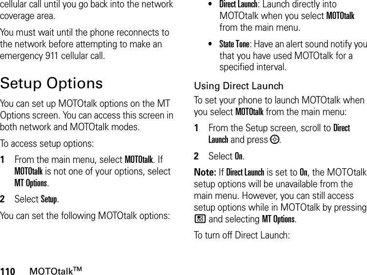 110MOTOtalkTMcellular call until you go back into the network coverage area. You must wait until the phone reconnects to the network before attempting to make an emergency 911 cellular call.Setup OptionsYou can set up MOTOtalk options on the MT Options screen. You can access this screen in both network and MOTOtalk modes.To access setup options:1From the main menu, select MOTOtalk. If MOTOtalk is not one of your options, select MT Options.2Select Setup.You can set the following MOTOtalk options:•Direct Launch: Launch directly into MOTOtalk when you select MOTOtalk from the main menu. •State Tone: Have an alert sound notify you that you have used MOTOtalk for a specified interval.Using Direct LaunchTo set your phone to launch MOTOtalk when you select MOTOtalk from the main menu:1From the Setup screen, scroll to Direct Launch and press ;.2Select On.Note: If Direct Launch is set to On, the MOTOtalk setup options will be unavailable from the main menu. However, you can still access setup options while in MOTOtalk by pressing / and selecting MT Options.To turn off Direct Launch: