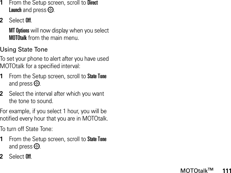 111MOTOtalkTM1From the Setup screen, scroll to Direct Launch and press ;.2Select Off.MT Options will now display when you select MOTOtalk from the main menu.Using State ToneTo set your phone to alert after you have used MOTOtalk for a specified interval:1From the Setup screen, scroll to State Tone and press ;.2Select the interval after which you want the tone to sound.For example, if you select 1 hour, you will be notified every hour that you are in MOTOtalk.To turn off State Tone:1From the Setup screen, scroll to State Tone and press ;.2Select Off.