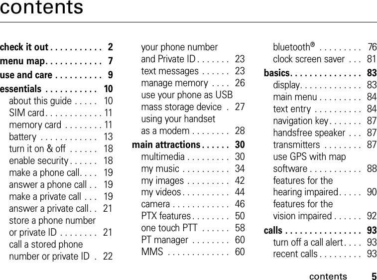 5contentscontentscheck it out . . . . . . . . . . .   2menu map. . . . . . . . . . . .   7use and care . . . . . . . . . .   9essentials  . . . . . . . . . . .   10about this guide . . . . .   10SIM card. . . . . . . . . . . . 11memory card  . . . . . . . . 11battery  . . . . . . . . . . . .   13turn it on &amp; off  . . . . . .   18enable security . . . . . .   18make a phone call. . . .   19answer a phone call . .   19make a private call . . .   19answer a private call. .   21store a phone number or private ID . . . . . . . .   21call a stored phone number or private ID  .   22your phone number and Private ID . . . . . . .   23text messages . . . . . .   23manage memory  . . . .  26use your phone as USB mass storage device  .   27using your handset as a modem . . . . . . . .   28main attractions . . . . . .   30multimedia . . . . . . . . .   30my music . . . . . . . . . .   34my images . . . . . . . . .   42my videos. . . . . . . . . .   44camera . . . . . . . . . . . .   46PTX features . . . . . . . .   50one touch PTT  . . . . . .   58PT manager  . . . . . . . .   60MMS  . . . . . . . . . . . . .   60bluetooth®  . . . . . . . . .   76clock screen saver  . . .  81basics. . . . . . . . . . . . . . .   83display. . . . . . . . . . . . .   83main menu . . . . . . . . .   84text entry  . . . . . . . . . .  84navigation key. . . . . . .   87handsfree speaker . . .   87transmitters  . . . . . . . .   87use GPS with map software . . . . . . . . . . .  88features for the hearing impaired. . . . .  90features for the vision impaired . . . . . .  92calls . . . . . . . . . . . . . . . .   93turn off a call alert. . . .  93recent calls . . . . . . . . .   93