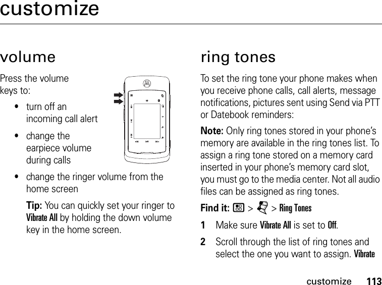 113customizecustomizevolumePress the volume keys to:•turn off an incoming call alert•change the earpiece volume during calls•change the ringer volume from the home screenTip: You can quickly set your ringer to Vibrate All by holding the down volume key in the home screen.ring tonesTo set the ring tone your phone makes when you receive phone calls, call alerts, message notifications, pictures sent using Send via PTT or Datebook reminders:Note: Only ring tones stored in your phone’s memory are available in the ring tones list. To assign a ring tone stored on a memory card inserted in your phone’s memory card slot, you must go to the media center. Not all audio files can be assigned as ring tones.Find it: / &gt; j &gt; Ring Tones1Make sure Vibrate All is set to Off.2Scroll through the list of ring tones and select the one you want to assign. Vibrate 