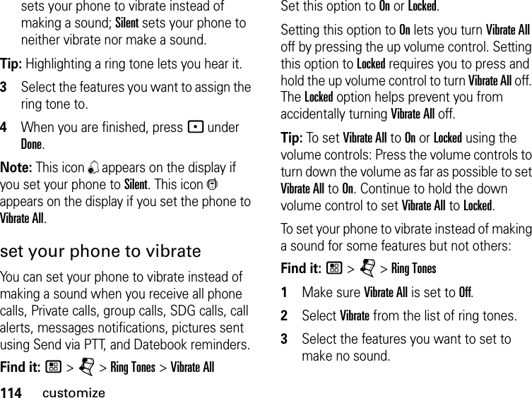 114customizesets your phone to vibrate instead of making a sound; Silent sets your phone to neither vibrate nor make a sound.Tip: Highlighting a ring tone lets you hear it.3Select the features you want to assign the ring tone to.4When you are finished, press - under Done.Note: This icon , appears on the display if you set your phone to Silent. This icon / appears on the display if you set the phone to Vibrate All.set your phone to vibrateYou can set your phone to vibrate instead of making a sound when you receive all phone calls, Private calls, group calls, SDG calls, call alerts, messages notifications, pictures sent using Send via PTT, and Datebook reminders.Find it: / &gt; j &gt; Ring Tones &gt; Vibrate AllSet this option to On or Locked.Setting this option to On lets you turn Vibrate All off by pressing the up volume control. Setting this option to Locked requires you to press and hold the up volume control to turn Vibrate All off. The Locked option helps prevent you from accidentally turning Vibrate All off.Tip: To set Vibrate All to On or Locked using the volume controls: Press the volume controls to turn down the volume as far as possible to set Vibrate All to On. Continue to hold the down volume control to set Vibrate All to Locked.To set your phone to vibrate instead of making a sound for some features but not others:Find it: / &gt; j &gt; Ring Tones1Make sure Vibrate All is set to Off.2Select Vibrate from the list of ring tones.3Select the features you want to set to make no sound.