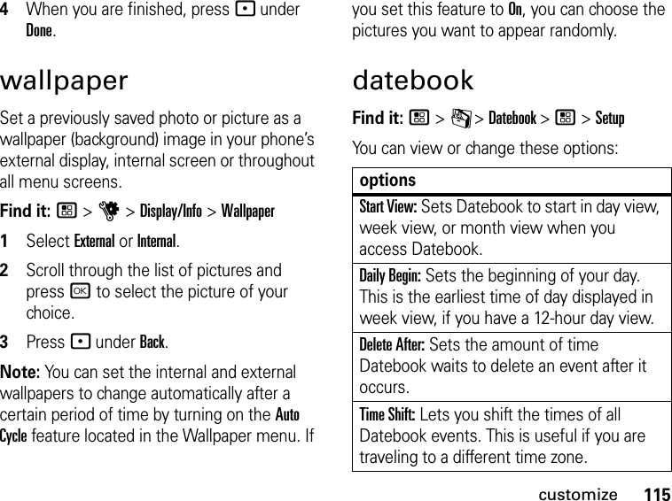 115customize4When you are finished, press - under Done.wallpaperSet a previously saved photo or picture as a wallpaper (background) image in your phone’s external display, internal screen or throughout all menu screens.Find it: / &gt; u &gt; Display/Info &gt; Wallpaper1Select External or Internal.2Scroll through the list of pictures and press r to select the picture of your choice.3Press - under Back.Note: You can set the internal and external wallpapers to change automatically after a certain period of time by turning on the Auto Cycle feature located in the Wallpaper menu. If you set this feature to On, you can choose the pictures you want to appear randomly.datebookFind it: / &gt; C &gt; Datebook &gt; / &gt; SetupYou can view or change these options:optionsStart View: Sets Datebook to start in day view, week view, or month view when you access Datebook.Daily Begin: Sets the beginning of your day. This is the earliest time of day displayed in week view, if you have a 12-hour day view.Delete After: Sets the amount of time Datebook waits to delete an event after it occurs.Time Shift: Lets you shift the times of all Datebook events. This is useful if you are traveling to a different time zone.