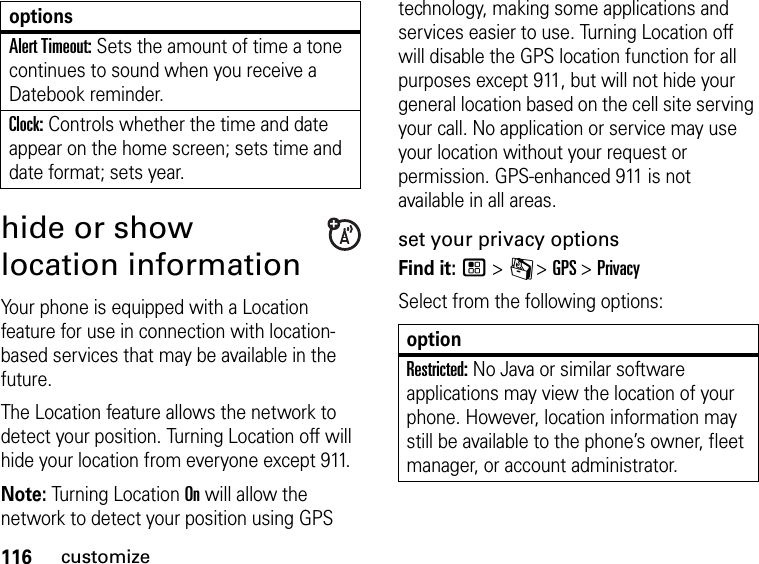 116customizehide or show location informationYour phone is equipped with a Location feature for use in connection with location-based services that may be available in the future.The Location feature allows the network to detect your position. Turning Location off will hide your location from everyone except 911.Note: Turning Location On will allow the network to detect your position using GPS technology, making some applications and services easier to use. Turning Location off will disable the GPS location function for all purposes except 911, but will not hide your general location based on the cell site serving your call. No application or service may use your location without your request or permission. GPS-enhanced 911 is not available in all areas.set your privacy optionsFind it: / &gt; C &gt; GPS &gt; PrivacySelect from the following options:Alert Timeout: Sets the amount of time a tone continues to sound when you receive a Datebook reminder.Clock: Controls whether the time and date appear on the home screen; sets time and date format; sets year.optionsoptionRestricted: No Java or similar software applications may view the location of your phone. However, location information may still be available to the phone’s owner, fleet manager, or account administrator.