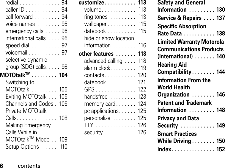 6contentsredial . . . . . . . . . . . . . .  94caller ID . . . . . . . . . . . .  94call forward . . . . . . . . .  94voice names  . . . . . . . .  95emergency calls  . . . . .  96international calls. . . . .  96speed dial  . . . . . . . . . .  97voicemail . . . . . . . . . . .  97selective dynamic group (SDG) calls. . . . .  98MOTOtalkTM. . . . . . . . .  104Switching to MOTOtalk  . . . . . . . . .  105Exiting MOTOtalk  . . .  105Channels and Codes .  105Private MOTOtalk Calls. . . . . . . . . . . . . .  108Making Emergency Calls While in MOTOtalkTM Mode  . .  109Setup Options . . . . . .  110customize. . . . . . . . . . .  113volume. . . . . . . . . . . .  113ring tones  . . . . . . . . .  113wallpaper . . . . . . . . . .  115datebook . . . . . . . . . .  115hide or show location information  . . . . . . . .  116other features  . . . . . . .  118advanced calling  . . . .  118alarm clock. . . . . . . . .  119contacts. . . . . . . . . . .  120datebook . . . . . . . . . .  121GPS . . . . . . . . . . . . . .  122handsfree  . . . . . . . . .  123memory card . . . . . . .  124pc applications. . . . . .  125personalize  . . . . . . . .  125TTY  . . . . . . . . . . . . . .  126security . . . . . . . . . . .  126Safety and General Information  . . . . . . . . . 130Service &amp; Repairs  . . . . 137Specific Absorption Rate Data . . . . . . . . . . .  138Limited Warranty Motorola Communications Products (International)  . . . . . . .  140Hearing Aid Compatibility . . . . . . . .  144Information From the World Health Organization  . . . . . . . . 146Patent and Trademark Information  . . . . . . . . . 148Privacy and Data Security  . . . . . . . . . . . . 149Smart Practices While Driving. . . . . . . .  150index. . . . . . . . . . . . . . .  152